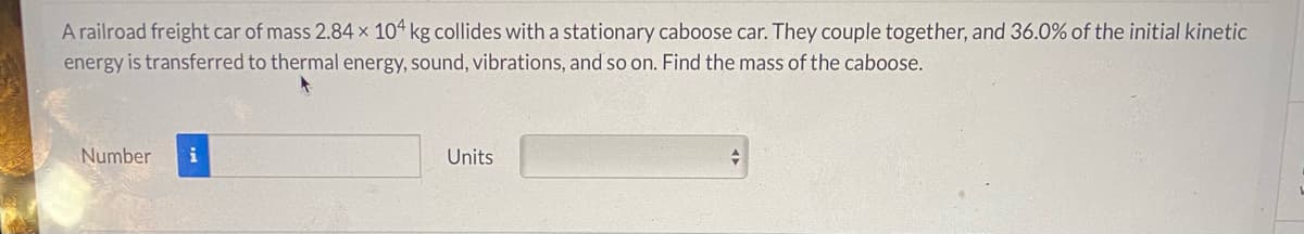 A railroad freight car of mass 2.84 x 10ª kg collides with a stationary caboose car. They couple together, and 36.0% of the initial kinetic
energy is transferred to thermal energy, sound, vibrations, and so on. Find the mass of the caboose.
Number
i
Units
