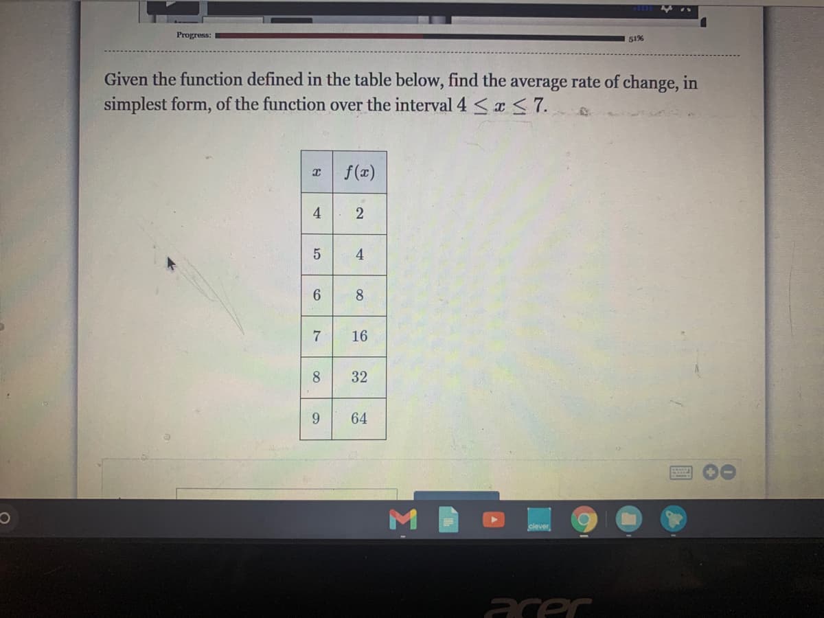 Progress:
51%
Given the function defined in the table below, find the average rate of change, in
simplest form, of the function over the interval 4 Sa<7.
f(x)
4
8
16
8
32
9.
64
clever
acer
2)
4,
