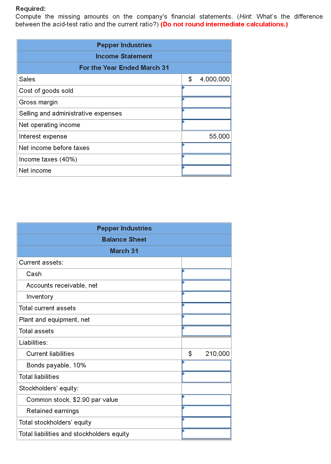 Required:
Compute the missing amounts on the company's financial statements. (Hint: What's the difference
between the acid-test ratio and the current ratio?) (Do not round intermediate calculations.)
Pepper Industries
Income Statement
For the Year Ended March 31
Sales
$
4,000,000
Cost of goods sold
Gross margin
Selling and administrative expenses
Net operating income
Interest expense
55,000
Net income before taxes
Income taxes (40%)
Net income
Pepper Industries
Balance Sheet
March 31
Current assets:
Cash
Accounts receivable, net
Inventory
Total current assets
Plant and equipment, net
Total assets
Liabilities:
Current liabilities
$
210,000
Bonds payable, 10%
Total liabilities
Stockholders' equity:
Common stock, $2.90 par value
Retained earnings
Total stockholders' equity
Total liabilities and stockholders equity
