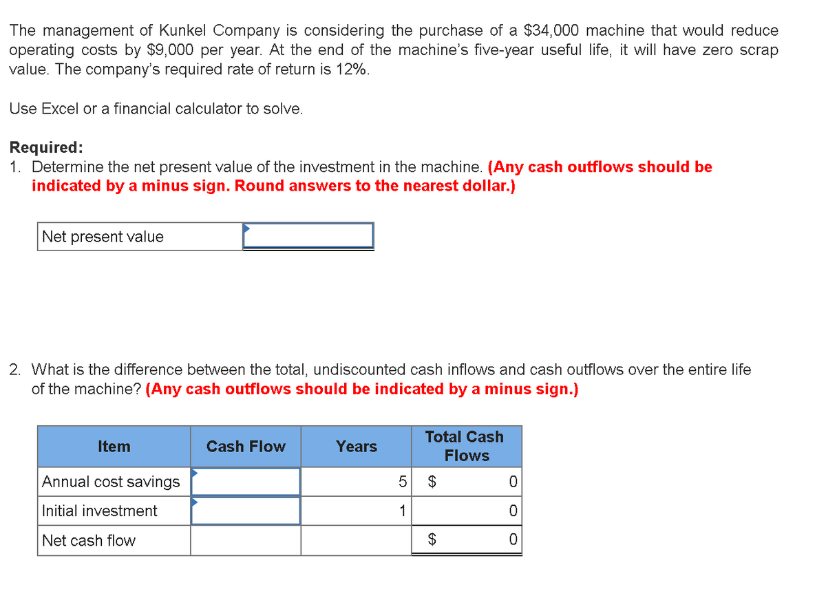 The management of Kunkel Company is considering the purchase of a $34,000 machine that would reduce
operating costs by $9,000 per year. At the end of the machine's five-year useful life, it will have zero scrap
value. The company's required rate of return is 12%.
Use Excel or a financial calculator to solve.
Required:
1. Determine the net present value of the investment in the machine. (Any cash outflows should be
indicated by a minus sign. Round answers to the nearest dollar.)
Net present value
2. What is the difference between the total, undiscounted cash inflows and cash outflows over the entire life
of the machine? (Any cash outflows should be indicated by a minus sign.)
Total Cash
Item
Cash Flow
Years
Flows
Annual cost savings
Initial investment
1
Net cash flow
%24
24
