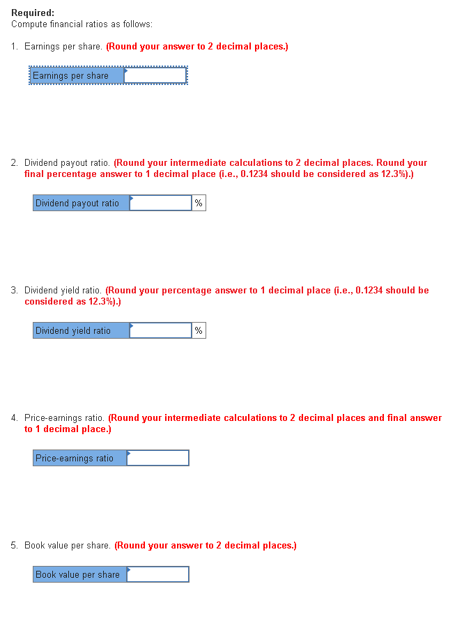 Required:
Compute financial ratios as follows:
1. Earnings per share. (Round your answer to 2 decimal places.)
Earnings per share
2. Dividend payout ratio. (Round your intermediate calculations to 2 decimal places. Round your
final percentage answer to 1 decimal place (i.e., 0.1234 should be considered as 12.3%).)
Dividend payout ratio
%
3. Dividend yield ratio. (Round your percentage answer to 1 decimal place (i.e., 0.1234 should be
considered as 12.3%).)
Dividend yield ratio
%
4. Price-earnings ratio. (Round your intermediate calculations to 2 decimal places and final answer
to 1 decimal place.)
Price-earnings ratio
5. Book value per share. (Round your answer to 2 decimal places.)
Book value per share
