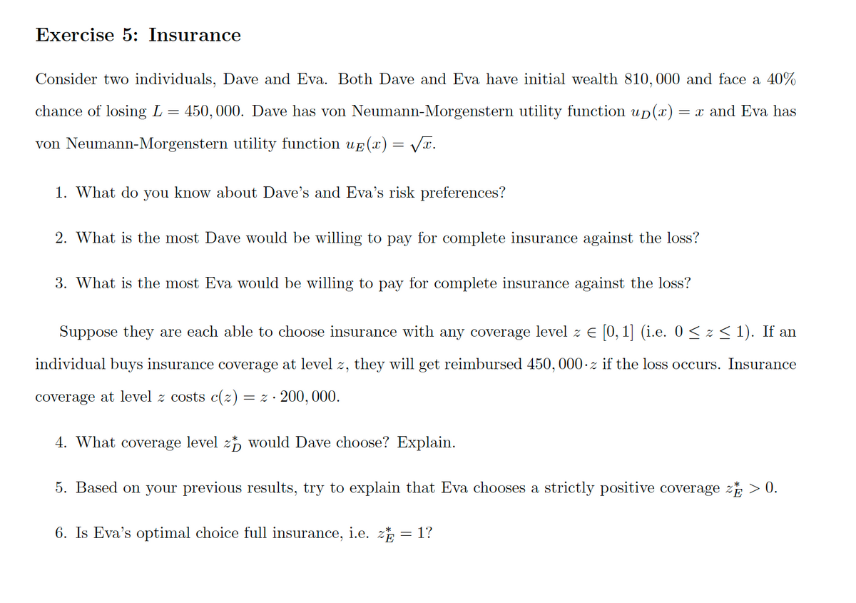 Exercise 5: Insurance
Consider two individuals, Dave and Eva. Both Dave and Eva have initial wealth 810,000 and face a 40%
chance of losing L = 450, 000. Dave has von Neumann-Morgenstern utility function up(x)
= x and Eva has
von Neumann-Morgenstern utility function uf (x) = VT.
1. What do you know about Dave's and Eva's risk preferences?
2. What is the most Dave would be willing to pay for complete insurance against the loss?
3. What is the most Eva would be willing to pay for complete insurance against the loss?
Suppose they are each able to choose insurance with any coverage level z E [0, 1] (i.e. 0 < z < 1). If an
individual buys insurance coverage at level z, they will get reimbursed 450, 000 · z if the loss occurs. Insurance
coverage at level z costs ((z) = z ·
200, 000.
4. What coverage level 2, would Dave choose? Explain.
5. Based on your previous results, try to explain that Eva chooses a strictly positive coverage z > 0.
6. Is Eva's optimal choice full insurance, i.e. z = 1?
