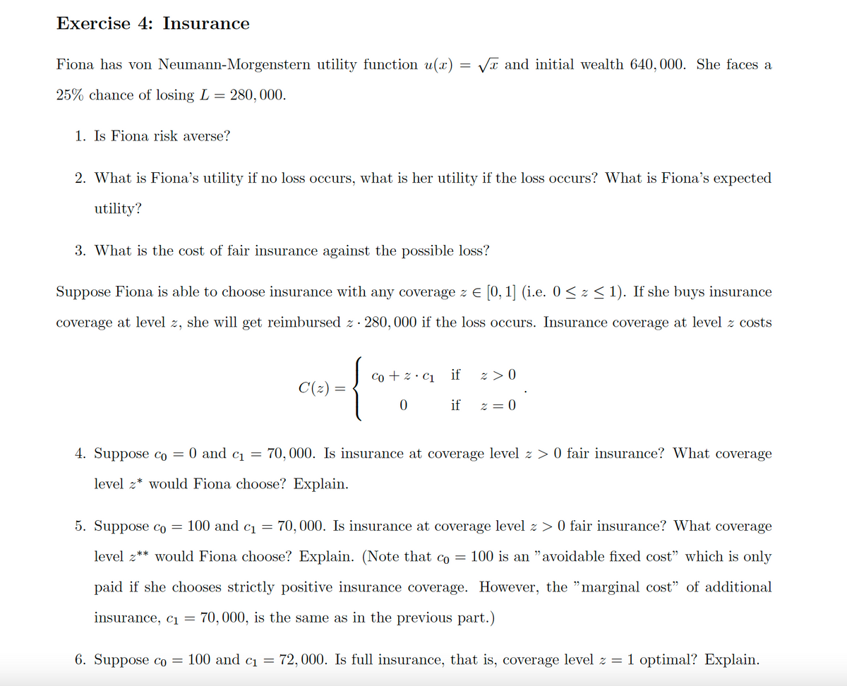 Exercise 4: Insurance
Fiona has von Neumann-Morgenstern utility function u(x) = VT and initial wealth 640, 000. She faces a
25% chance of losing L = 280, 000.
1. Is Fiona risk averse?
2. What is Fiona's utility if no loss occurs, what is her utility if the loss occurs? What is Fiona's expected
utility?
3. What is the cost of fair insurance against the possible loss?
Suppose Fiona is able to choose insurance with any coverage z E [0, 1] (i.e. 0 < z < 1). If she buys insurance
coverage at level z, she will get reimbursed z· 280, 000 if the loss occurs. Insurance coverage at level z costs
Co + z· C1
if
z > 0
C(2) =
if
z = 0
4. Suppose co
0 and ci =
70, 000. Is insurance at coverage level z > 0 fair insurance? What coverage
level z* would Fiona choose? Explain.
5. Suppose co =
100 and c1
70, 000. Is insurance at coverage level z > 0 fair insurance? What coverage
level z** would Fiona choose? Explain. (Note that co
100 is an "avoidable fixed cost" which is only
paid if she chooses strictly positive insurance coverage. However, the "marginal cost" of additional
insurance, c1 = 70,000, is the same as in the previous part.)
6. Suppose co =
100 and ci =
72, 000. Is full insurance, that is, coverage level z =
1 optimal? Explain.
