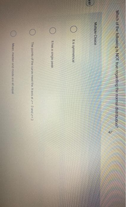 Which of the following is NOT true regarding the normal distribution?
Multiple Choice
3:57
It is symmetrical
it has a single peak
The points of the cutve meet the X-axis ot z-3 andz-3
Mean, median and mode are all equal
