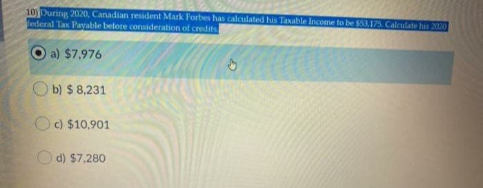 10) During 2020, Canadian resident Mark Forbes has calculated his Taxable Income to be $53,175. Calculate his 2020
federal Tax Payable before consideration of credits
a) $7,976
O b) $ 8,231
c) $10,901
d) $7,280
