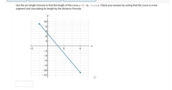 Use the arc length formula to find the length of the curve y = 5 - 4x, -1 sxs 4. Check your answer by noting that the curve is a line
segment and calculating its length by the distance formula.
-2
10
8
61
42
-2
-4
-6
-8
10
-12
2
4