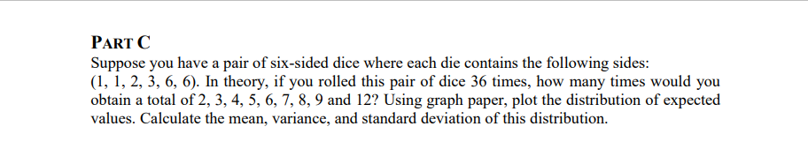 PART C
Suppose you have a pair of six-sided dice where each die contains the following sides:
(1, 1, 2, 3, 6, 6). In theory, if you rolled this pair of dice 36 times, how many times would you
obtain a total of 2, 3, 4, 5, 6, 7, 8, 9 and 12? Using graph paper, plot the distribution of expected
values. Calculate the mean, variance, and standard deviation of this distribution.