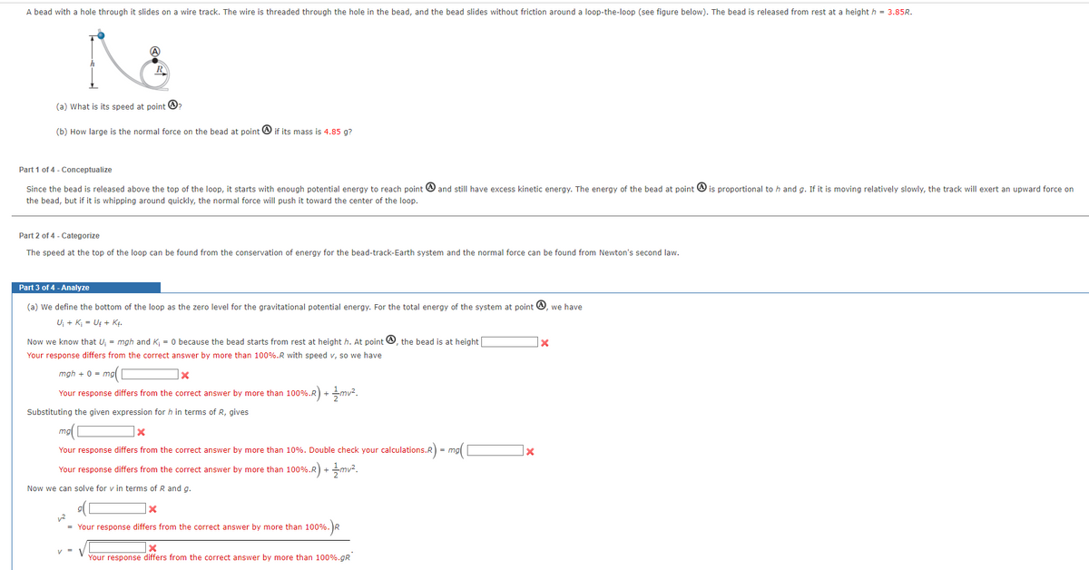 A bead with a hole through it slides on a wire track. The wire is threaded through the hole in the bead, and the bead slides without friction around a loop-the-loop (see figure below). The bead is released from rest at a height h = 3.85R.
A
(a) What is its speed at point ?
(b) How large is the normal force on the bead at point if its mass is 4.85 g?
Part 1 of 4 - Conceptualize
Since the bead is released above the top of the loop, it starts with enough potential energy to reach point and still have excess kinetic energy. The energy of the bead at point is proportional to h and g. If it is moving relatively slowly, the track will exert an upward force on
the bead, but if it is whipping around quickly, the normal force will push it toward the center of the loop.
Part 2 of 4 - Categorize
The speed at the top of the loop can be found from the conservation of energy for the bead-track-Earth system and the normal force can be found from Newton's second law.
Part 3 of 4 - Analyze
(a) We define the bottom of the loop as the zero level for the gravitational potential energy. For the total energy of the system at point, we have
U₁ + K₁ = Uf + Kf.
Now we know that U; = mgh and K; = 0 because the bead starts from rest at height h. At point, the bead is at height [
Your response differs from the correct answer by more than 100%.R with speed v, so we have
mgh + 0 = mg
= mg(C
X
Your response differs from the correct answer by more than 100%.R) + mv².
Substituting the given expression for h in terms of R, gives
mal
X
Your response differs from the correct answer by more than 10%. Double check your calculations.R) = mg( [
Your response differs from the correct answer by more than 100%.R) + mv².
Now we can solve for v in terms of R and g.
X
v²
= Your response differs from the correct answer by more than 100%. R
x
Your response differs from the correct answer by more than 100%.gR
x
X