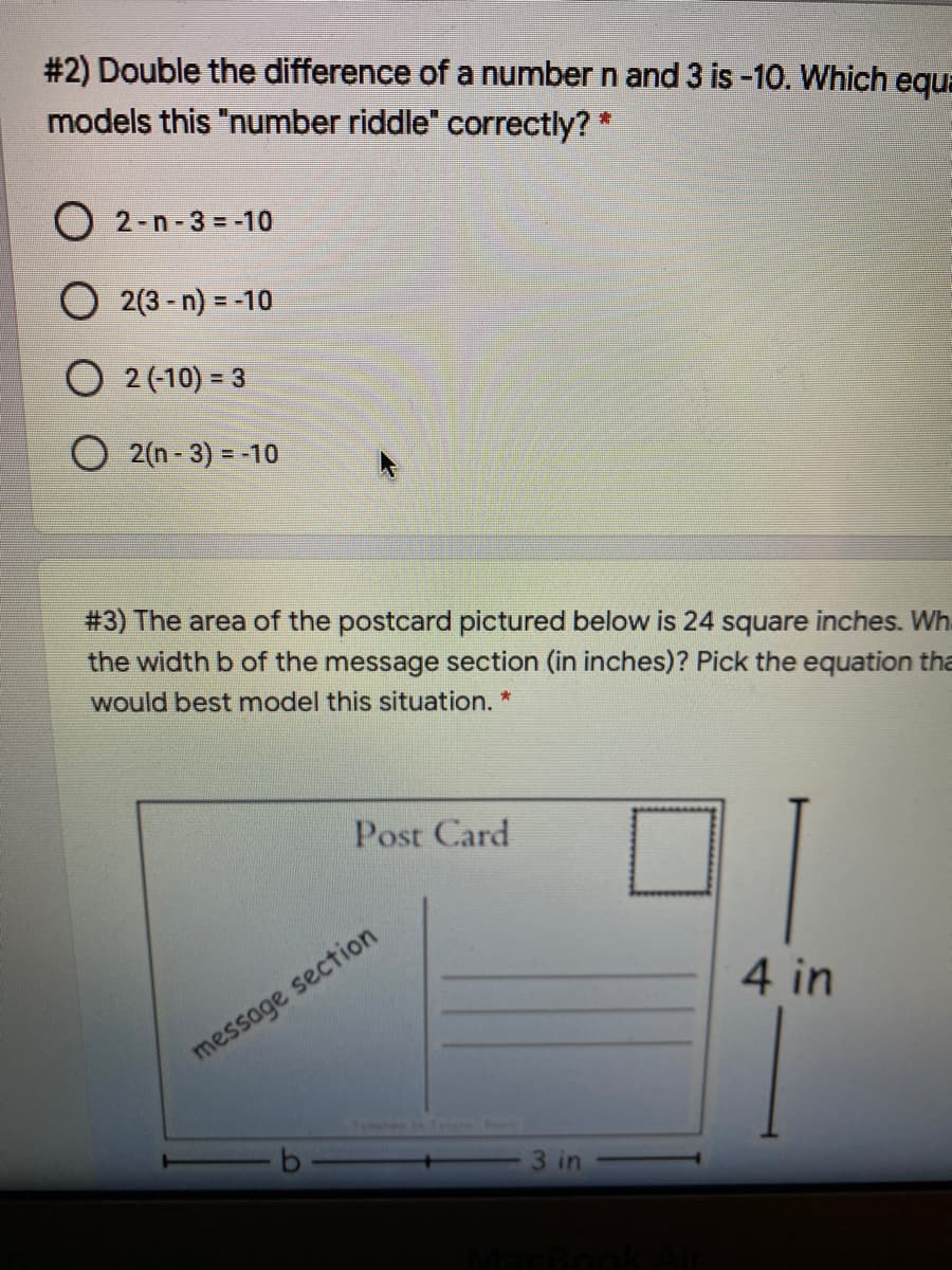 # 2) Double the difference of a number n and 3 is -10. Which equa
models this "number riddle" correctly? *
2-n-3 = -10
O 2(3 - n) = -10
O 2 (-10) = 3
O 2(n-3) = -10
# 3) The area of the postcard pictured below is 24 square inches. Wh.
the width b of the message section (in inches)? Pick the equation tha
would best model this situation. *
Post Card
4 in
message section
3 in
