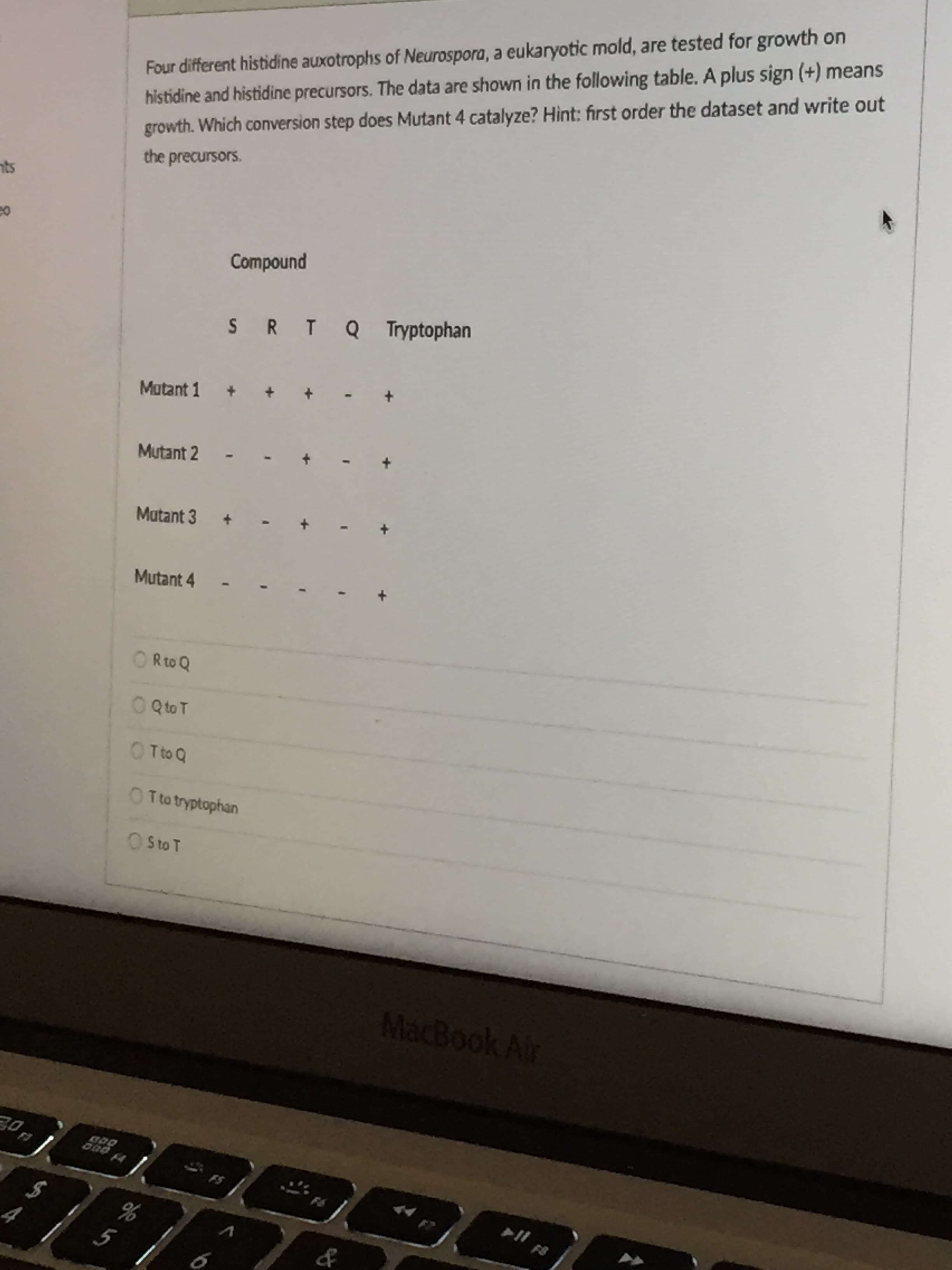 Four different histidine auxotrophs of Neurospora, a eukaryotic mold, are tested fol
histidine and histidine precursors. The data are shown in the following table. A plus sign (+) means
growth. Which conversion step does Mutant 4 catalyze? Hint: first order the dataset and write out
the precursors.
Compound
SR T Q Tryptophan
Matant 1
Mutant 2
Matant 3
+
Mutant 4
Rto Q
O QtoT
O Tto Q
O Tto tryptophan
O sto T
