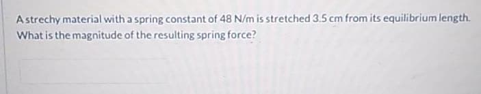 A strechy material with a spring constant of 48 N/m is stretched 3.5 cm from its equilibrium length.
What is the magnitude of the resulting spring force?