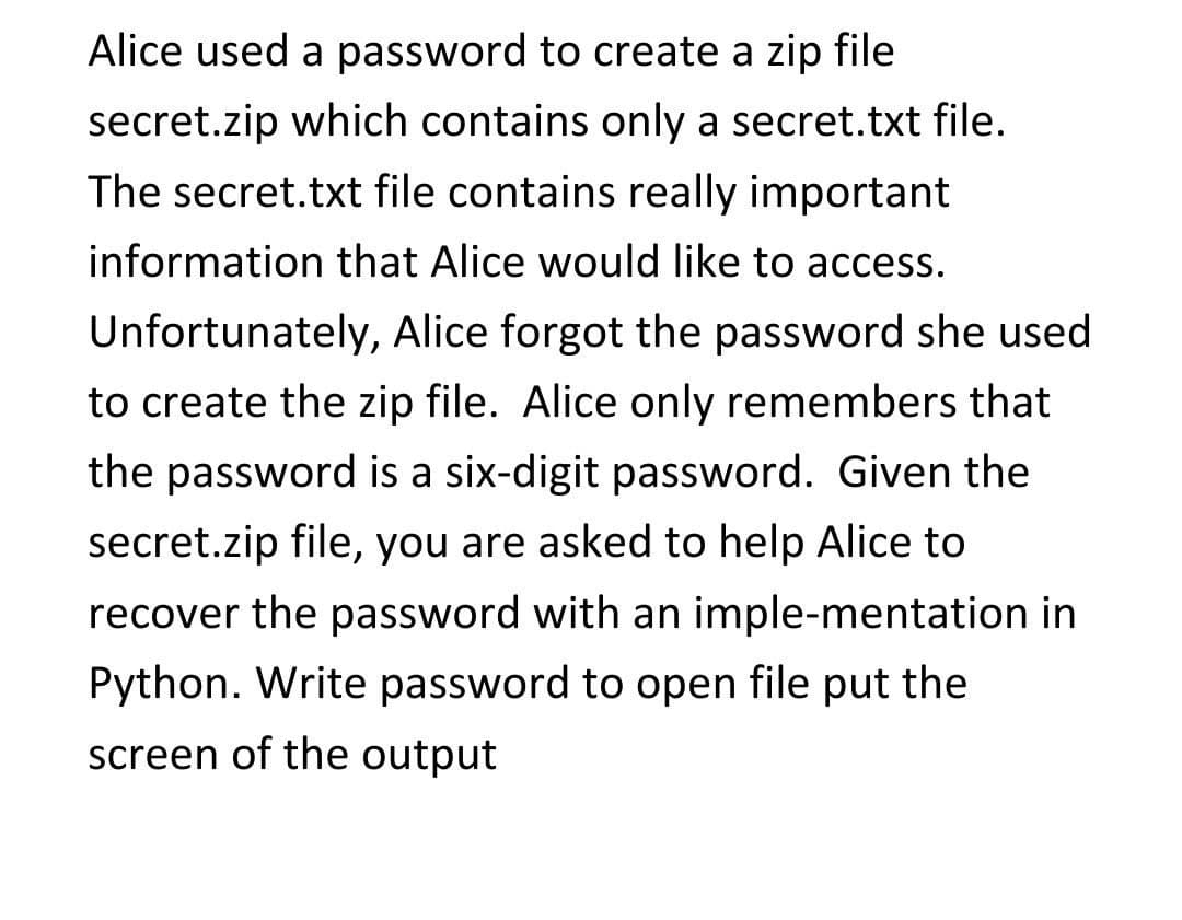 Alice used a password to create a zip file
secret.zip which contains only a secret.txt file.
The secret.txt file contains really important
information that Alice would like to access.
Unfortunately, Alice forgot the password she used
to create the zip file. Alice only remembers that
the password is a six-digit password. Given the
secret.zip file, you are asked to help Alice to
recover the password with an imple-mentation in
Python. Write password to open file put the
screen of the output
