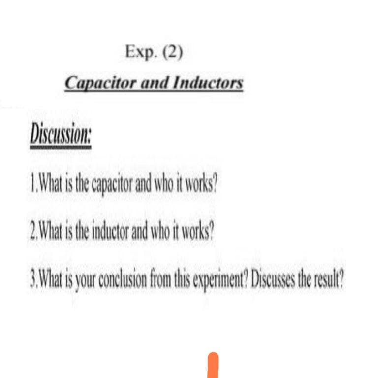 Exp. (2)
Capacitor and Inductors
Discussion:
1. What is he cpacior and who itworks?
2. What is the inductor and who it works?
3. What is your conclusion from this experiment? Discusses the realt?
