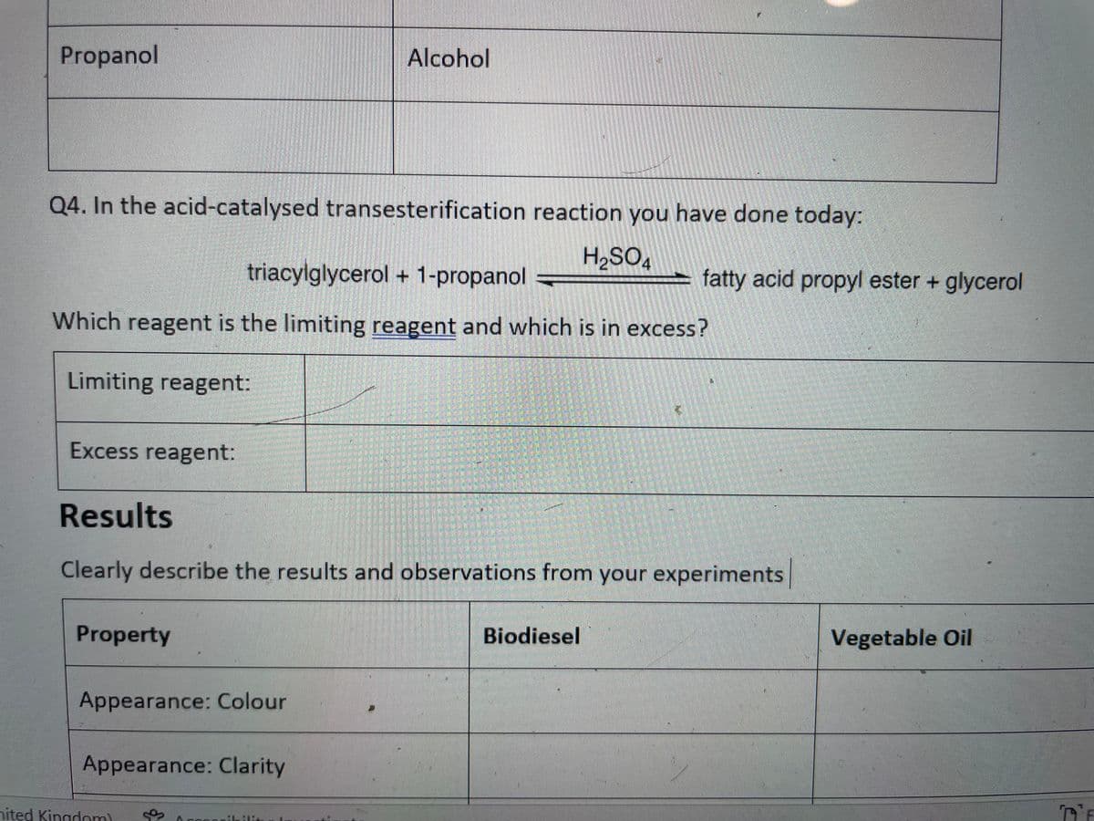 Propanol
Q4. In the acid-catalysed transesterification reaction you have done today:
H₂SO4
triacylglycerol + 1-propanol
Which reagent is the limiting reagent and which is in excess?
Limiting reagent:
Excess reagent:
Property
Results
Clearly describe the results and observations from your experiments
Appearance: Colour
Alcohol
Appearance: Clarity
nited Kingdom)
ALE
fatty acid propyl ester + glycerol
Biodiesel
Vegetable Oil
DE