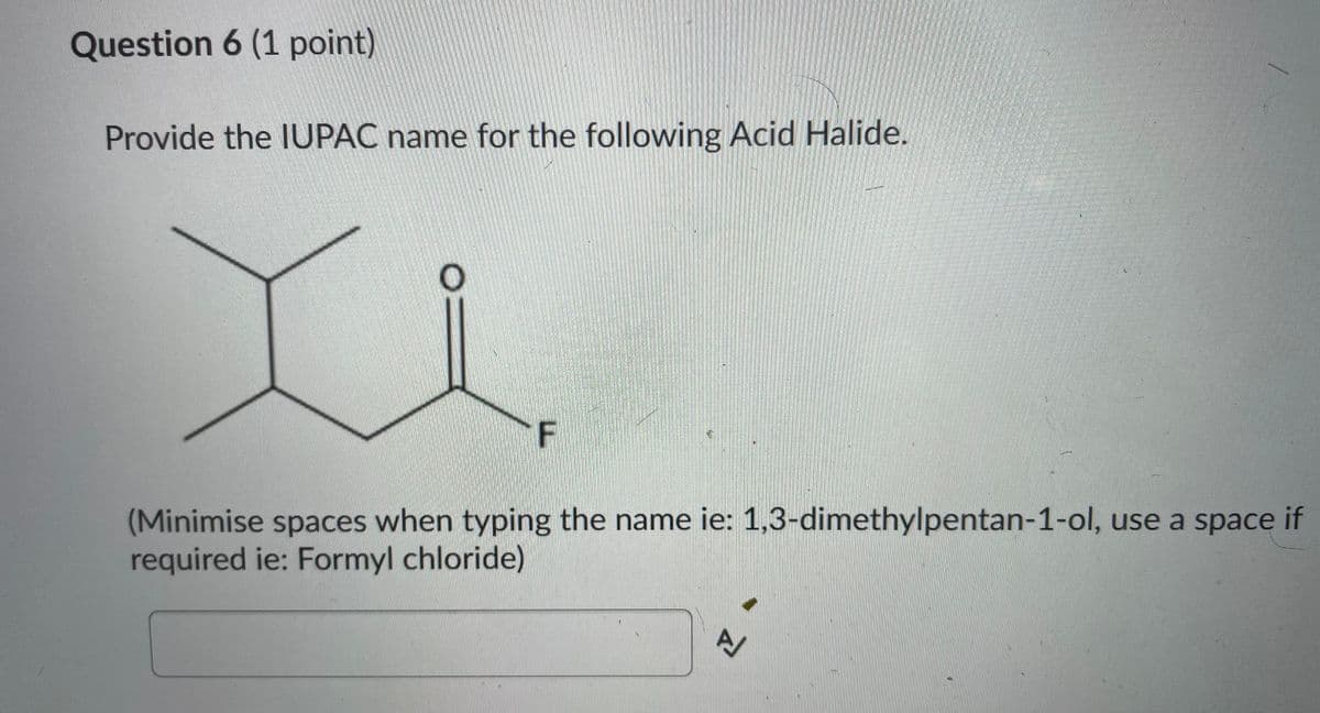 Question 6 (1 point)
Provide the IUPAC name for the following Acid Halide.
OE
F
(Minimise spaces when typing the name ie: 1,3-dimethylpentan-1-ol, use a space if
required ie: Formyl chloride)
A
