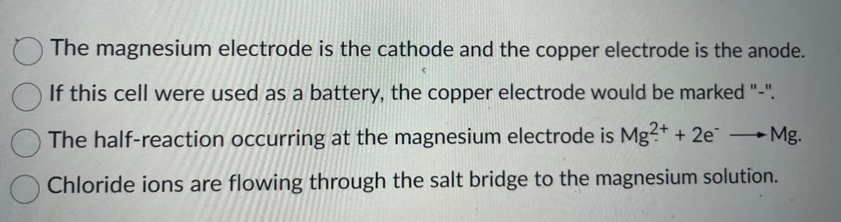 O O O O
The magnesium electrode is the cathode and the copper electrode is the anode.
If this cell were used as a battery, the copper electrode would be marked "-".
Mg.
The half-reaction occurring at the magnesium electrode is Mg2+ + 2e
Chloride ions are flowing through the salt bridge to the magnesium solution.