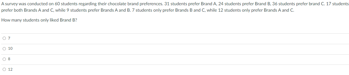 A survey was conducted on 60 students regarding their chocolate brand preferences. 31 students prefer Brand A, 24 students prefer Brand B, 36 students prefer brand C. 17 students
prefer both Brands A and C, while 9 students prefer Brands A and B. 7 students only prefer Brands B and C, while 12 students only prefer Brands A and C.
How many students only liked Brand B?
O 7
O 10
O 8
O 12
