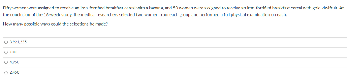 Fifty women were assigned to receive an iron-fortified breakfast cereal with a banana, and 50 women were assigned to receive an iron-fortified breakfast cereal with gold kiwifruit. At
the conclusion of the 16-week study, the medical researchers selected two women from each group and performed a full physical examination on each.
How many possible ways could the selections be made?
O 3,921,225
O 100
O 4,950
O 2,450
