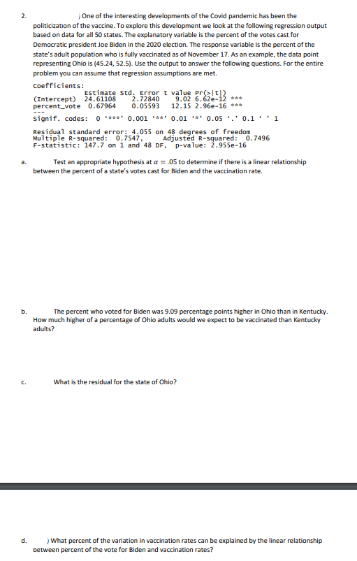 2.
One of the interesting developments of the Covid pandemic has been the
politicization of the vaccine. To explore this development we look at the following regression output
based on data for all 50 states. The explanatory variable is the percent of the votes cast for
Democratic president Joe Biden in the 2020 election. The response variable is the percent of the
state's adult population who is fully vaccinated as of November 17. As an example, the data point
representing Ohio is (45.24, 52.5). Use the output to answer the following questions. For the entire
problem you can assume that regression assumptions are met.
Coefficients:
(Intercept) 24.61108
percent_vote 0.67964
Estimate Std. Error t value Pr(>|t|)
2.72840
0.05593
9.02 6.62e-12 **
12.15 2.96e-16 ***
signif. codes: 0 ***** 0.001 **** 0.01 **' 0.05 '.' 0.1 ' 1
Residual standard error: 4.055 on 48 degrees of freedom
Multiple R-squared: 0.7547,
F-statistic: 147.7 on 1 and 48 DF, p-value: 2.955e-16
Adjusted R-squared: 0.7496
a.
Test an appropriate hypothesis at a =
to determine if there is a linear relationship
between the percent of a state's votes cast for Biden and the vaccination rate.
b.
The percent who voted for Biden was 9.09 percentage points higher in Ohio than in Kentucky.
How much higher of a percentage of Ohio adults would we expect to be vaccinated than Kentucky
adults?
C.
What is the residual for the state of Ohio?
d.
What percent of the variation in vaccination rates can be explained by the linear relationship
between percent of the vote for Biden and vaccination rates?
