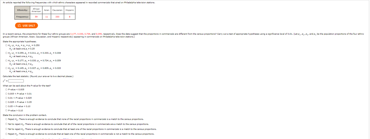 An article reported the following frequencies with which ethnic characters appeared in recorded commercials that aired on Philadelphia television stations.
African
American
Ethnicity:
Asian
Caucasian
Hispanic
Frequency:
59
11
330
n USE SALT
In a recent census, the proportions for these four ethnic groups are 0.177, 0.03o, 0.734, and 0.059, respectively. Does the data suggest that the proportions in commercials are different from the census proportions? Carry out a test of appropriate hypotheses using a significance level of 0.01. (Let p,, P2, Pa, and P, be the population proportions of the four ethnic
groups (African American, Asian, Caucasian, and Hispanic respectively) appearing in commercials on Philadelphia television stations.)
State the appropriate hypotheses.
O Ho: P, = P, = P, = P, - 0.250
H: at least one p; + 0.25
О н р, 3 0.059, р, - 0.011, р, %3D 0.330, р, %3D 0.008
H: at least one p, + Pio
О нр, - 0.177, р, %3 0.030, р, 3D 0.734, р, - 0.059
H: at least one p,+ Pio
О нр, 3 0.145, р, 3 0.027, р, 3D 0.809, р, %3D 0.020
H: at least one p, + Pn
Calculate the test statistic. (Round your answer to two decimal places.)
x? =
What can be said about the P-value for the test?
O P-value < 0.005
O 0.005 < P-value < 0.01
O 0.01 < P-value < 0.025
O 0.025 < P-value < 0.05
O 0.05 < P-value < 0.10
O P-value > 0.10
State the conclusion in the problem context.
O Reject H. There is enough evidence to conclude that none of the racial proportions in commercials is a match to the census proportions.
O Fail to reject Hn. There is enough evidence to conclude that all of the racial proportions in commercials are a match to the census proportions.
O Fail to reject Hn. There is enough evidence to conclude that at least one of the racial proportions in commercials is a match to the census proportions.
O Reject H,. There is enough evidence to conclude that at least one of the racial proportions in commercials is not a match to the census proportions.
