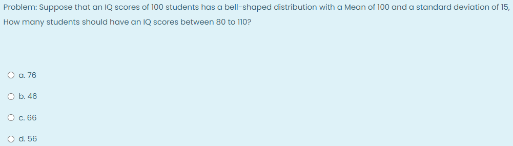 Problem: Suppose that an IQ scores of 100 students has a bell-shaped distribution with a Mean of 100 and a standard deviation of 15,
How many students should have an IQ scores between 80 to 110?
O a. 76
O b. 46
O c. 66
O d. 56
