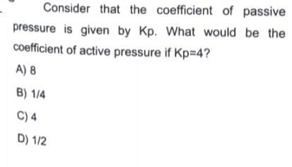 Consider that the coefficient of passive
pressure is given by Kp. What would be the
coefficient of active pressure if Kp=D4?
A) 8
B) 1/4
C) 4
D) 1/2
