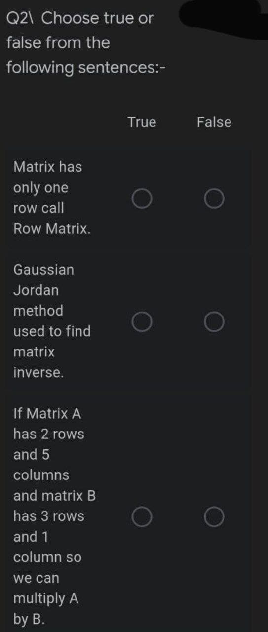 Q2\ Choose true or
false from the
following sentences:-
Matrix has
only one
row call
Row Matrix.
Gaussian
Jordan
method
used to find
matrix
inverse.
If Matrix A
has 2 rows
and 5
columns
and matrix B
has 3 rows
and 1
column so
we can
multiply A
by B.
True
False