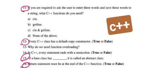 you are required to ask the user to enter three words and save these words to
a string, what C++ functions do you need?
a) cin.
b) getline.
c) cin & getline.
C++
d) None of the above.
12- Every C++ class has a default copy constructor. (True or False)
13- Why do we need function overloading?
14-In C++, every statement ends with a semicolon. (True or False)
15f a base class has
it is called an abstract class.
6Return statement must be at the end of the C++ function. (True or False)