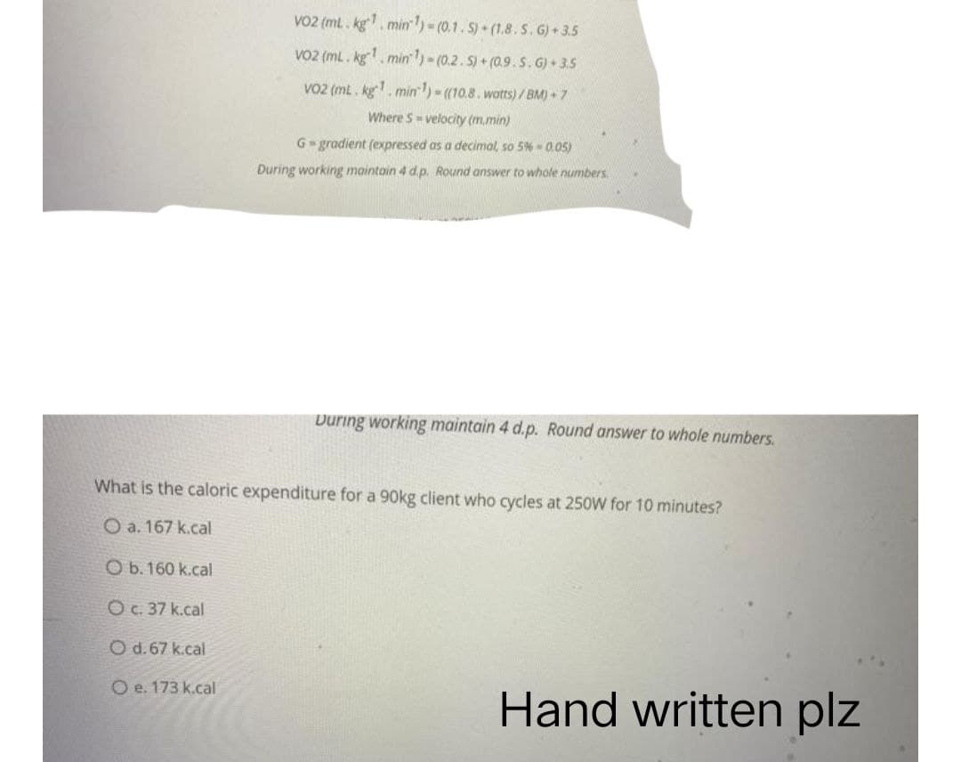 VO2 (mL. kg. min ¹)-(0.1. S)+(1.8. S. G) 3.5
VO2 (mL. kg¹. min ¹1)-(0.2.5) + (0.9. S. G) 3.5
VO2 (ml. kg¹. min¹)-((10.8. watts)/BM)+7
Where S-velocity (m.min)
G-gradient (expressed as a decimal, so 5% -0.05)
During working maintain 4 d.p. Round answer to whole numbers.
During working maintain 4 d.p. Round answer to whole numbers.
What is the caloric expenditure for a 90kg client who cycles at 250W for 10 minutes?
O a. 167 k.cal
O b. 160 k.cal
O c. 37 k.cal
O d.67 k.cal
O e. 173 k.cal
Hand written plz
