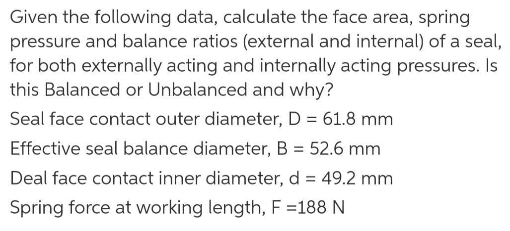 Given the following data, calculate the face area, spring
pressure and balance ratios (external and internal) of a seal,
for both externally acting and internally acting pressures. Is
this Balanced or Unbalanced and why?
Seal face contact outer diameter, D = 61.8 mm
%3D
Effective seal balance diameter, B = 52.6 mm
Deal face contact inner diameter, d = 49.2 mm
Spring force at working length, F =188 N
