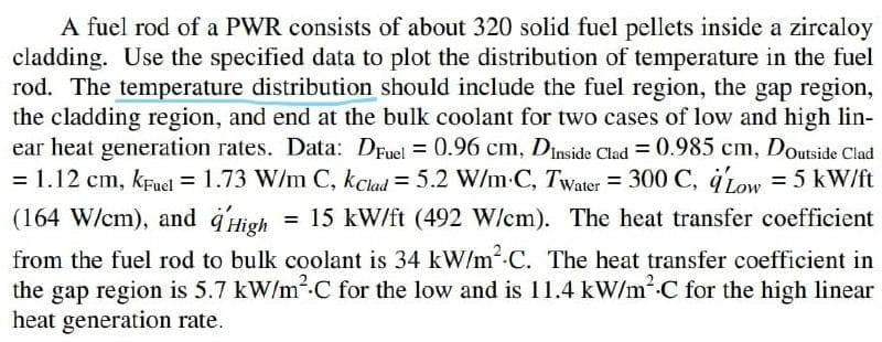 A fuel rod of a PWR consists of about 320 solid fuel pellets inside a zircaloy
cladding. Use the specified data to plot the distribution of temperature in the fuel
rod. The temperature distribution should include the fuel region, the gap region,
the cladding region, and end at the bulk coolant for two cases of low and high lin-
ear heat generation rates. Data: Druel = 0.96 cm, Dinside Clad = 0.985 cm, Doutside Clad
= 1.12 cm, kfnel = 1.73 W/m C, kclad = 5.2 W/m C, Twater = 300 C, 41ow = 5 kW/ft
(164 W/cm), and d'High = 15 kW/ft (492 W/cm). The heat transfer coefficient
%3D
from the fuel rod to bulk coolant is 34 kW/m.C. The heat transfer coefficient in
the gap region is 5.7 kW/m.C for the low and is 11.4 kW/mC for the high linear
heat generation rate.
