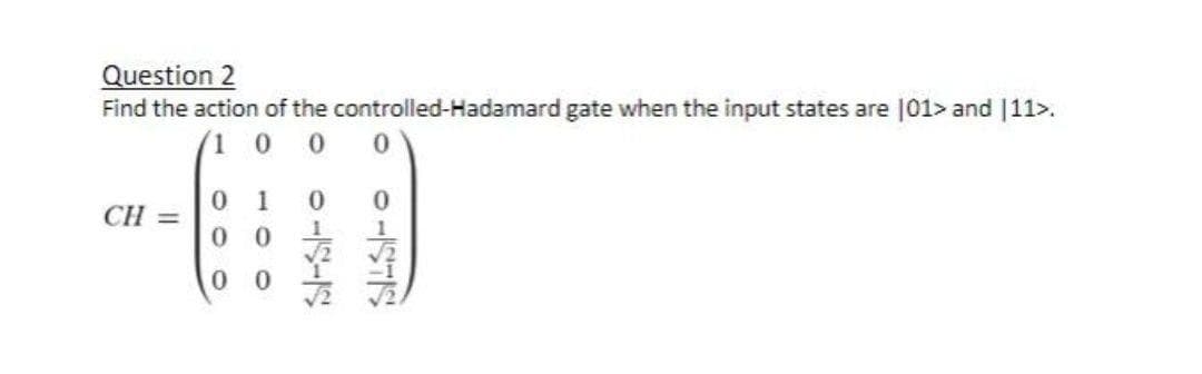 Question 2
Find the action of the controlled-Hadamard gate when the input states are 101> and |11>.
(1 0
1
0.
CH =
0 0
0.
11STS
