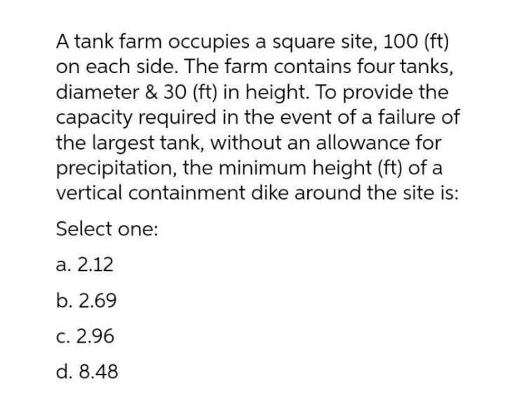 A tank farm occupies a square site, 100 (ft)
on each side. The farm contains four tanks,
diameter & 30 (ft) in height. To provide the
capacity required in the event of a failure of
the largest tank, without an allowance for
precipitation, the minimum height (ft) of a
vertical containment dike around the site is:
Select one:
а. 2.12
b. 2.69
С. 2.96
d. 8.48
