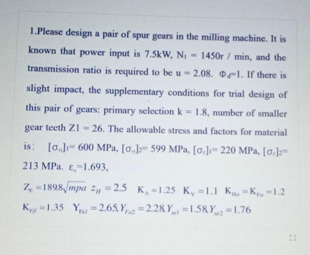 1.Please design a pair of spur gears in the milling machine. It is
known that power input is 7.5kW, Ni
1450r /min, and the
%3D
transmission ratio is required to be u =
2.08. F1. If there is
slight impact, the supplementary conditions for trial design of
this pair of gears: primary selection k = 1.8, number of smaller
gear teeth Z1 = 26. The allowable stress and factors for material
%3D
is:
[0]= 600 MPa, [o„]z= 599 MPa, [0,]ı= 220 MPa, [0,]=
213 MPa. E=1.693,
Z, =1898/mpa Z„ = 2.5
K =1.25 Ky =1.1 K K =1.2
На
K =1.35 Y =2.65, Y = 2.28 Y =1.58 Y =1.76
%3D
Fa2
Fal
sa1
