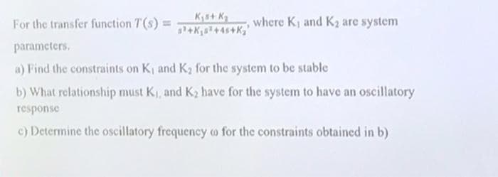 For the transfer function T (s) =
Ks+ Ka
where K) and K2 are system
parameters.
a) Find the constraints on K, and K2 for the system to be stable
b) What relationship must K1, and K2 have for the system to have an oscillatory
response
c) Determine the oscillatory frequency o for the constraints obtained in b)
