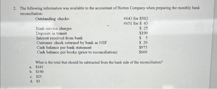 2. The following information was available to the accountant of Horton Company when preparing the monthly bank
reconciliation:
Outstanding checks:
Bank service charges
Deposits in transit
Interest received from bank
Customer check returned by bank as NSF
Cash balance per bank statement
Cash balance per books (prior to reconciliation)
#643 for $502
#651 for $ 43
$ 25
c. $25
d.
$5
$190
$5
$ 20
$975
$660
What is the total that should be subtracted from the bank side of the reconciliation?
a. $545
b. $190