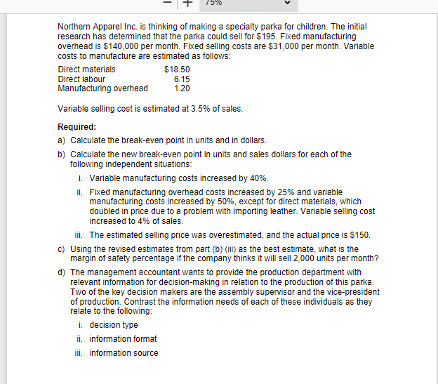 Northern Apparel Inc. is thinking of making a specialty parka for children. The initial
research has determined that the parka could sell for $195. Fixed manufacturing
overhead is $140,000 per month. Fixed selling costs are $31,000 per month. Variable
costs to manufacture are estimated as follows:
Direct materials
Direct labour
Manufacturing overhead
$18.50
6.15
1.20
Variable selling cost is estimated at 3.5% of sales.
Required:
a) Calculate the break-even point in units and in dollars.
b) Calculate the new break-even point in units and sales dollars for each of the
following independent situations:
i. Variable manufacturing costs increased by 40%.
ii. Fixed manufacturing overhead costs increased by 25% and variable
manufacturing costs increased by 50%, except for direct materials, which
doubled in price due to a problem with importing leather. Variable selling cost
increased to 4% of sales.
iii. The estimated selling price was overestimated, and the actual price is $150.
c) Using the revised estimates from part (b) (iii) as the best estimate, what is the
margin of safety percentage if the company thinks it will sell 2,000 units per month?
d) The management accountant wants to provide the production department with
relevant information for decision-making in relation to the production of this parka.
Two of the key decision makers are the assembly supervisor and the vice-president
of production. Contrast the information needs of each of these individuals as they
relate to the following:
i. decision type
ii. information format
iii. information source