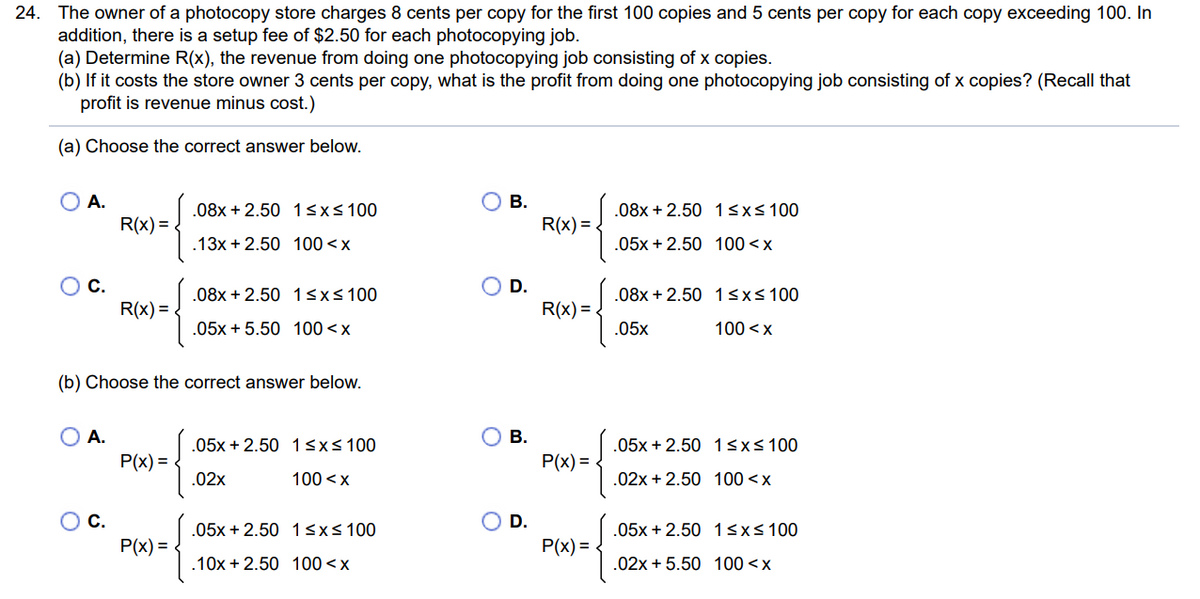 24. The owner of a photocopy store charges 8 cents per copy for the first 100 copies and 5 cents per copy for each copy exceeding 100. In
addition, there is a setup fee of $2.50 for each photocopying job.
(a) Determine R(x), the revenue from doing one photocopying job consisting of x copies.
(b) If it costs the store owner 3 cents per copy, what is the profit from doing one photocopying job consisting of x copies? (Recall that
profit is revenue minus cost.)
(a) Choose the correct answer below.
O A.
C.
A.
R(x)=
C.
R(x) =
(b) Choose the correct answer below.
P(x) =
.08x +2.50 1≤x≤ 100
.13x +2.50 100<x
P(x) =
.08x+2.50 1 ≤x≤ 100
.05x + 5.50 100 < x
.05x+2.50 1 ≤x≤ 100
100<x
.02x
.05x +2.50
.10x + 2.50
1 ≤x≤ 100
100<x
B.
D.
B.
D.
R(x)=
R(x)=
P(x)=
P(x)=
.08x +2.50 1 ≤x≤ 100
.05x+2.50 100<x
.08x+2.50 1 ≤x≤ 100
100<x
.05x
.05x+2.50 1≤x≤ 100
.02x+2.50 100 < x
.05x + 2.50 1≤x≤ 100
.02x+5.50 100<x