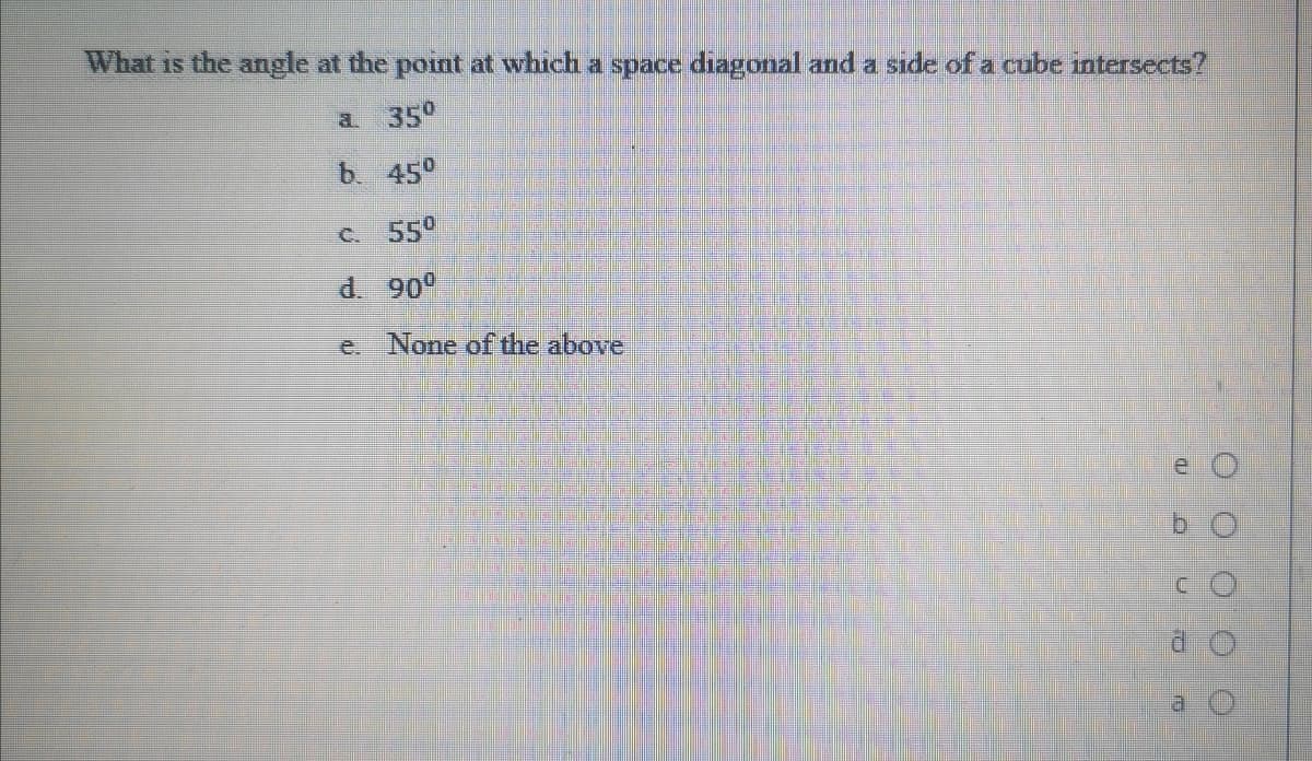 What is the angle at the point at which a space diagonal and a side of a cube intersects?
a 35°
b 45°
C. 550
d. 90°
e. None of the above
a.
