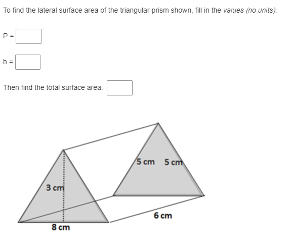 To find the lateral surface area of the triangular prism shown, fill in the values (no units).
P =
h =
Then find the total surface area:
/5 cm 5 cm
3 ст
6 ст
8 cm
