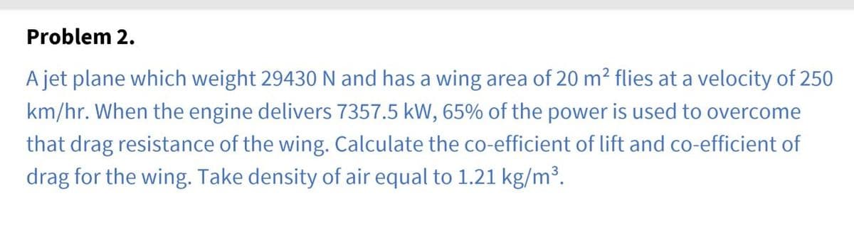 Problem 2.
A jet plane which weight 29430 N and has a wing area of 20 m² flies at a velocity of 250
km/hr. When the engine delivers 7357.5 kW, 65% of the power is used to overcome
that drag resistance of the wing. Calculate the co-efficient of lift and co-efficient of
drag for the wing. Take density of air equal to 1.21 kg/m³.