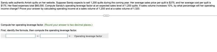 Sandy sells authentic Amish quilts on her website. Suppose Sandy expects to sell 1,200 quilts during the coming year. Her average sales price per quilt is $275, and her average cost per quilt is
$175. Her fixed expenses total $60,000. Compute Sandy's operating leverage factor at an expected sales level of 1,200 quilts. If sales volume increases 10%, by what percentage will her operating
income change? Prove your answer by calculating operating income at a sales volume of 1,200 and at a sales volume of 1,320.
Compute her operating leverage factor. (Round your answer to two decimal places.)
First, identify the formula, then compute the operating leverage factor.
Operating leverage factor