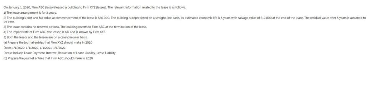 On January 1, 2020, Firm ABC (lessor) leased a building to Firm XYZ (lessee). The relevant information related to the lease is as follows.
1) The lease arrangement is for 3 years.
2) The building's cost and fair value at commencement of the lease $60,000. The building is depreciated on a straight-line basis. Its estimated economic life is 5 years with salvage value of $12,000 at the end of the lease. The residual value after 5 years is assumed to
be zero.
3) The lease contains no renewal options. The building reverts to Firm ABC at the termination of the lease.
4) The implicit rate of Firm ABC (the lessor) is 6% and is known by Firm XYZ.
5) Both the lessor and the lessee are on a calendar-year basis.
(a) Prepare the journal entries that Firm XYZ should make in 2020
Dates 1/1/2020, 1/1/2020, 1/1/2021, 1/1/2022
Please include Lease Payment, Interest, Reduction of Lease Liability, Lease Liability
(b) Prepare the journal entries that Firm ABC should make in 2020