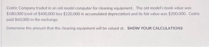 Cedric Company traded in an old model computer for cleaning equipment.. The old model's book value was
$180,000 (cost of $400,000 less $220,000 in accumulated depreciation) and its fair value was $200,000. Cedric
paid $60,000 in the exchange.
Determine the amount that the cleaning equipment will be valued at. SHOW YOUR CALCULATIONS