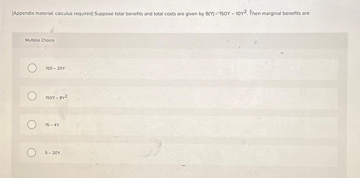 [Appendix material: calculus required] Suppose total benefits and total costs are given by B(Y) =150Y - 10Y2. Then marginal benefits are
Multiple Choice
O
O
O
150 - 20Y.
150Y - 8y2
15-4Y.
5-20Y