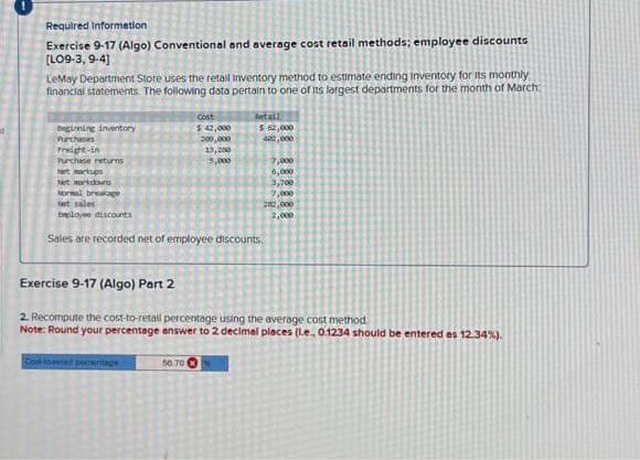 Required Information
Exercise 9-17 (Algo) Conventional and average cost retail methods; employee discounts
[LO9-3, 9-4]
LeMay Department Store uses the retail inventory method to estimate ending inventory for its monthly
financial statements. The following data pertain to one of its largest departments for the month of March:
beginning inventory
Purchases
Freight-in
Purchase returns
Net markups
Net markdown
Normal breakage
Net sales
Employee discounts
Cost
$ 42,000
200,000
Col-total persentage
13,200
5,000
50.70
Retail
$ 62,000
402,000
Sales are recorded net of employee discounts.
7,000
6,000
3,700
7,000
202,000
2,000
Exercise 9-17 (Algo) Part 2
2. Recompute the cost-to-retall percentage using the average cost method.
Note: Round your percentage answer to 2 decimal places (l.e., 0.1234 should be entered as 12.34%).