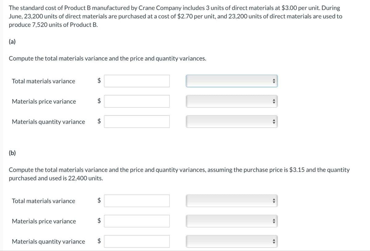 The standard cost of Product B manufactured by Crane Company includes 3 units of direct materials at $3.00 per unit. During
June, 23,200 units of direct materials are purchased at a cost of $2.70 per unit, and 23,200 units of direct materials are used to
produce 7,520 units of Product B.
(a)
Compute the total materials variance and the price and quantity variances.
Total materials variance
Materials price variance
Materials quantity variance
(b)
Total materials variance
$
Materials price variance
$
$
Compute the total materials variance and the price and quantity variances, assuming the purchase price is $3.15 and the quantity
purchased and used is 22,400 units.
$
$
+
Materials quantity variance $
-
+
→
+