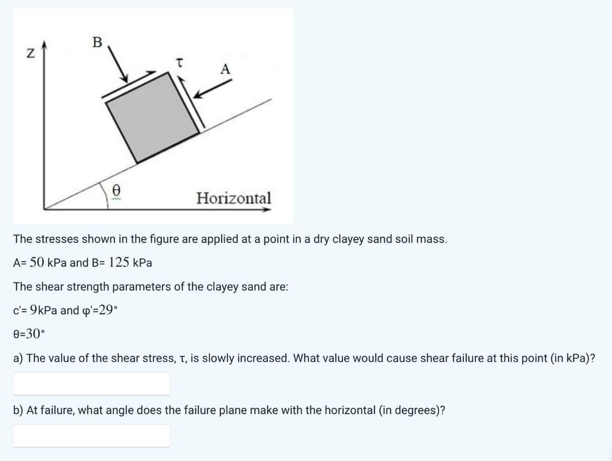 N
B
Ꮎ
Horizontal
The stresses shown in the figure are applied at a point in a dry clayey sand soil mass.
A= 50 kPa and B= 125 kPa
The shear strength parameters of the clayey sand are:
c'= 9kPa and p'=29°
0=30°
a) The value of the shear stress, t, is slowly increased. What value would cause shear failure at this point (in kPa)?
b) At failure, what angle does the failure plane make with the horizontal (in degrees)?