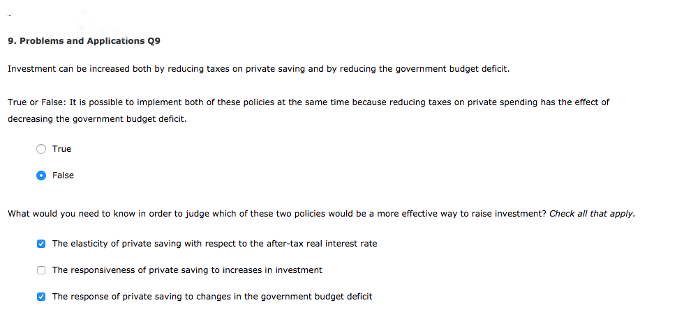 9. Problems and Applications Q9
Investment can be increased both by reducing taxes on private saving and by reducing the government budget deficit.
True or False: It is possible to implement both of these policies at the same time because reducing taxes on private spending has the effect of
decreasing the government budget deficit.
O True
False
What would you need to know in order to judge which of these two policies would be more effective way to raise investment? Check all that apply.
✓ The elasticity of private saving with respect to the after-tax real interest rate
The responsiveness of private saving to increases in investment
✔The response of private saving to changes in the government budget deficit