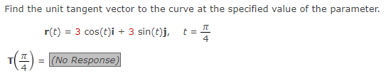 Find the unit tangent vector to the curve at the specified value of the parameter.
r(t) = 3 cos(t)i + 3 sin(t)j, t =
4
T() = (NO Response)